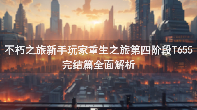 不朽之旅新手玩家重生之旅第四阶段T655完结篇全面解析
