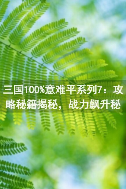 三国100%意难平系列7：攻略秘籍揭秘，战力飙升秘籍大公开！