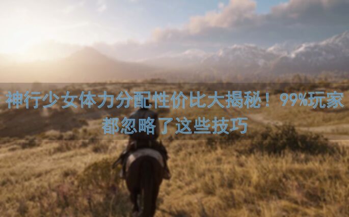 神行少女体力分配性价比大揭秘！99%玩家都忽略了这些技巧